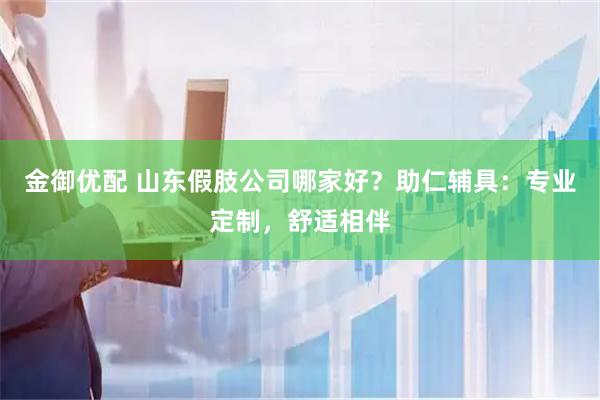 金御优配 山东假肢公司哪家好？助仁辅具：专业定制，舒适相伴