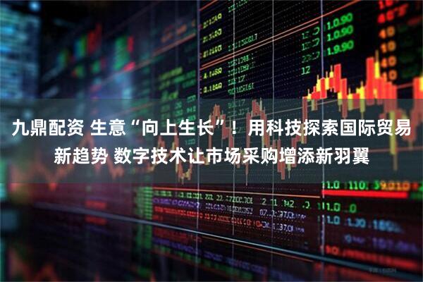 九鼎配资 生意“向上生长”！用科技探索国际贸易新趋势 数字技术让市场采购增添新羽翼