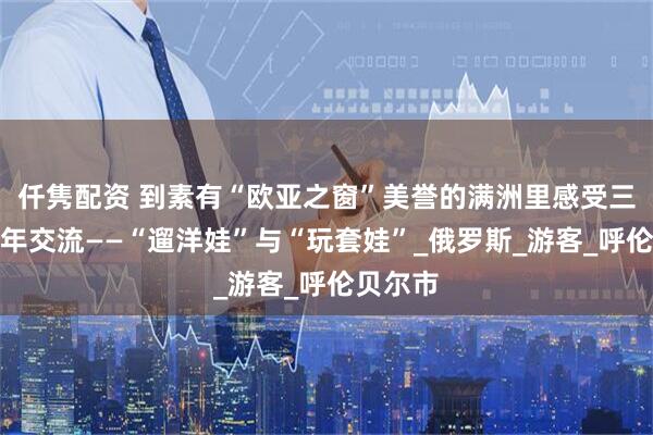 仟隽配资 到素有“欧亚之窗”美誉的满洲里感受三国青少年交流——“遛洋娃”与“玩套娃”_俄罗斯_游客_呼伦贝尔市