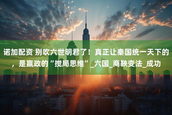 诺加配资 别吹六世明君了！真正让秦国统一天下的，是嬴政的“搅局思维”_六国_商鞅变法_成功