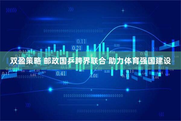 双盈策略 邮政国乒跨界联合 助力体育强国建设