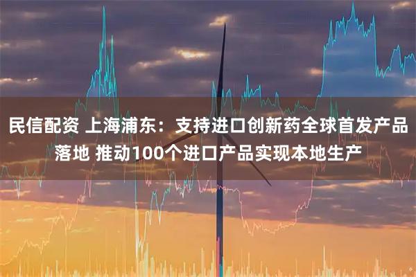 民信配资 上海浦东：支持进口创新药全球首发产品落地 推动100个进口产品实现本地生产