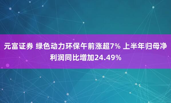 元富证券 绿色动力环保午前涨超7% 上半年归母净利润同比增加24.49%