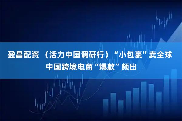盈昌配资 （活力中国调研行）“小包裹”卖全球 中国跨境电商“爆款”频出