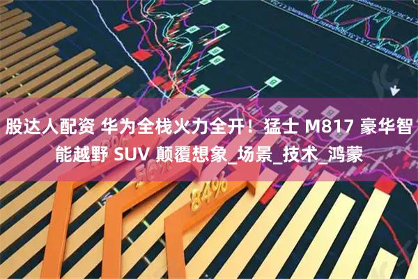 股达人配资 华为全栈火力全开！猛士 M817 豪华智能越野 SUV 颠覆想象_场景_技术_鸿蒙