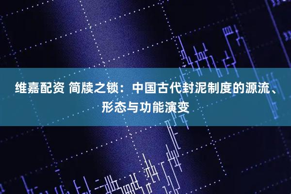 维嘉配资 简牍之锁：中国古代封泥制度的源流、形态与功能演变