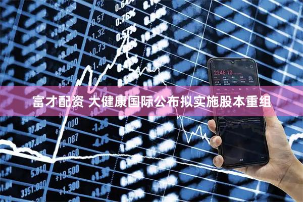 富才配资 大健康国际公布拟实施股本重组